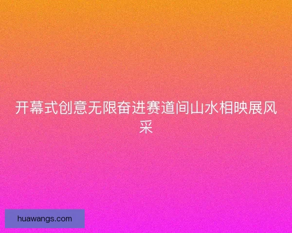 开幕式创意无限奋进赛道间山水相映展风采