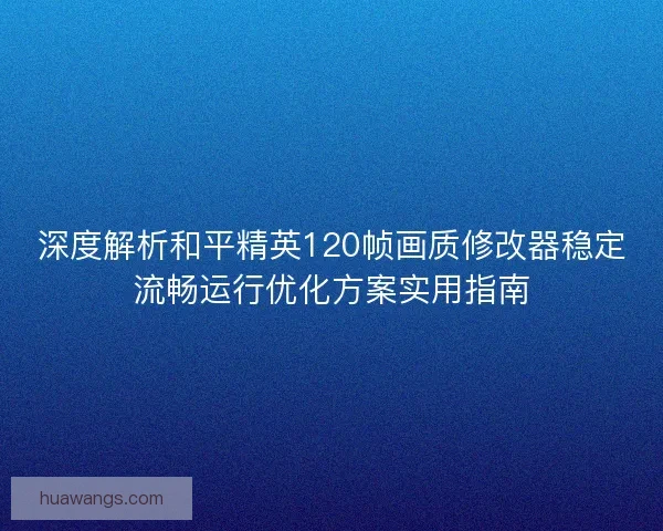 深度解析和平精英120帧画质修改器稳定流畅运行优化方案实用指南